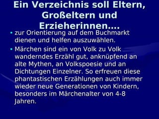 Ein Verzeichnis soll Eltern,
       Großeltern und
      Erzieherinnen….
• zur Orientierung auf dem Buchmarkt
  dienen und helfen auszuwählen.
• Märchen sind ein von Volk zu Volk
  wanderndes Erzähl gut, anknüpfend an
  alte Mythen, an Volkspoesie und an
  Dichtungen Einzelner. So erfreuen diese
  phantastischen Erzählungen auch immer
  wieder neue Generationen von Kindern,
  besonders im Märchenalter von 4-8
  Jahren.
 