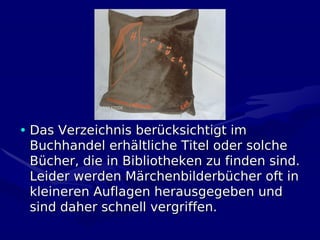 • Das Verzeichnis berücksichtigt im
  Buchhandel erhältliche Titel oder solche
  Bücher, die in Bibliotheken zu finden sind.
  Leider werden Märchenbilderbücher oft in
  kleineren Auflagen herausgegeben und
  sind daher schnell vergriffen.
 