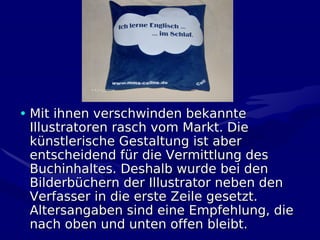 • Mit ihnen verschwinden bekannte
  Illustratoren rasch vom Markt. Die
  künstlerische Gestaltung ist aber
  entscheidend für die Vermittlung des
  Buchinhaltes. Deshalb wurde bei den
  Bilderbüchern der Illustrator neben den
  Verfasser in die erste Zeile gesetzt.
  Altersangaben sind eine Empfehlung, die
  nach oben und unten offen bleibt.
 