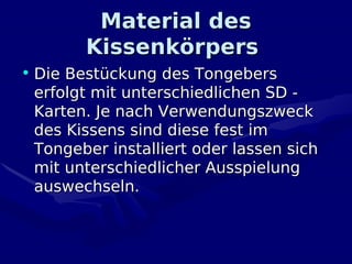 Material des
        Kissenkörpers
• Die Bestückung des Tongebers
  erfolgt mit unterschiedlichen SD -
  Karten. Je nach Verwendungszweck
  des Kissens sind diese fest im
  Tongeber installiert oder lassen sich
  mit unterschiedlicher Ausspielung
  auswechseln.
 