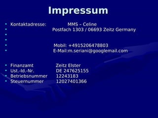 Impressum
• Kontaktadresse:           MMS – Celine
•                    Postfach 1303 / 06693 Zeitz Germany
•
•
•                    Mobil: +4915206478803
•                    E-Mail:m.seriani@googlemail.com


•   Finanzamt         Zeitz Elster
•   Ust.-Id.-Nr.      DE 247625155
•   Betriebsnummer    12243183
•   Steuernummer      12027401366
 