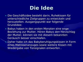 Die Idee
• Die Geschäftsidee besteht darin, Ruhekissen für
  unterschiedliche Zielgruppen zu entwickeln und
  herzustellen. Ausgangspunkt war folgende
  Grundidee:
• Babys haben in den ersten Monaten eine enge
  Beziehung zur Mutter. Hören Babys den Herzschlag
  der Mutter, können sie mit diesem bekannten
  Geräusch besser einschlafen.
• Daher habe ich das Babyberuhigungskissen in Form
  eines Matrosenanzuges sowie weitere Kissen mit
  Wiedergabe von Tonsignalen entworfen .
 