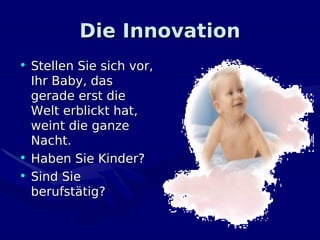 Die Innovation
• Stellen Sie sich vor,
  Ihr Baby, das
  gerade erst die
  Welt erblickt hat,
  weint die ganze
  Nacht.
• Haben Sie Kinder?
• Sind Sie
  berufstätig?
 