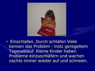 • Einschlafen, Durch schlafen Viele
 kennen das Problem - trotz geregeltem
 Tagesablauf. Kleine Kinder haben
 Probleme einzuschläfern und wachen
 nachts immer wieder auf und schreien.
 