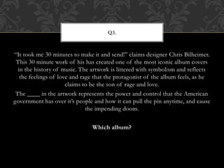 “It took me 30 minutes to make it and send!” claims designer Chris Bilheimer.
This 30 minute work of his has created one of the most iconic album covers
in the history of music. The artwork is littered with symbolism and reflects
the feelings of love and rage that the protagonist of the album feels, as he
claims to be the son of rage and love.
The ____ in the artwork represents the power and control that the American
government has over it’s people and how it can pull the pin anytime, and cause
the impending doom.
Which album?
Q3.
 