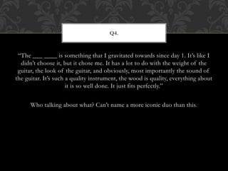 “The ___ ____ is something that I gravitated towards since day 1. It’s like I
didn’t choose it, but it chose me. It has a lot to do with the weight of the
guitar, the look of the guitar, and obviously, most importantly the sound of
the guitar. It’s such a quality instrument, the wood is quality, everything about
it is so well done. It just fits perfectly.”
Who talking about what? Can’t name a more iconic duo than this.
Q4.
 