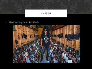 • Slash talking about Les Pauls.
ANSWER
 