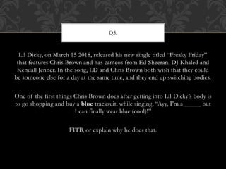 Lil Dicky, on March 15 2018, released his new single titled “Freaky Friday”
that features Chris Brown and has cameos from Ed Sheeran, DJ Khaled and
Kendall Jenner. In the song, LD and Chris Brown both wish that they could
be someone else for a day at the same time, and they end up switching bodies.
One of the first things Chris Brown does after getting into Lil Dicky’s body is
to go shopping and buy a blue tracksuit, while singing, “Ayy, I’m a _____ but
I can finally wear blue (cool)!”
FITB, or explain why he does that.
Q5.
 