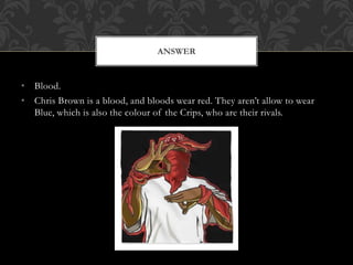 • Blood.
• Chris Brown is a blood, and bloods wear red. They aren’t allow to wear
Blue, which is also the colour of the Crips, who are their rivals.
ANSWER
 