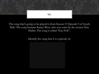 The song that’s going to be played is from Season 13 Episode 5 of South
Park. The song features Kanye West, who was voice by the creator Trey
Parker. The song is called “Gay Fish”.
Identify the song that it is a parody of.
Q6.
 
