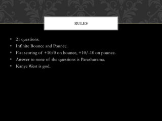  21 questions.
 Infinite Bounce and Pounce.
 Flat scoring of +10/0 on bounce, +10/-10 on pounce.
 Answer to none of the questions is Parashurama.
 Kanye West is god.
RULES
 