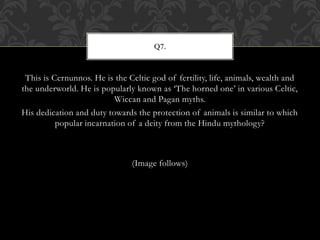 This is Cernunnos. He is the Celtic god of fertility, life, animals, wealth and
the underworld. He is popularly known as ‘The horned one’ in various Celtic,
Wiccan and Pagan myths.
His dedication and duty towards the protection of animals is similar to which
popular incarnation of a deity from the Hindu mythology?
(Image follows)
Q7.
 