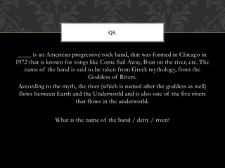____ is an American progressive rock band, that was formed in Chicago in
1972 that is known for songs like Come Sail Away, Boat on the river, etc. The
name of the band is said to be taken from Greek mythology, from the
Goddess of Rivers.
According to the myth, the river (which is named after the goddess as well)
flows between Earth and the Underworld and is also one of the five rivers
that flows in the underworld.
What is the name of the band / deity / river?
Q8.
 