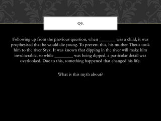 Following up from the previous question, when _______ was a child, it was
prophesised that he would die young. To prevent this, his mother Thetis took
him to the river Styx. It was known that dipping in the river will make him
invulnerable, so while ________ was being dipped, a particular detail was
overlooked. Due to this, something happened that changed his life.
What is this myth about?
Q9.
 