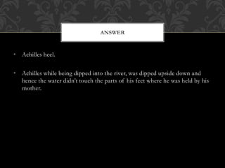 • Achilles heel.
• Achilles while being dipped into the river, was dipped upside down and
hence the water didn’t touch the parts of his feet where he was held by his
mother.
ANSWER
 