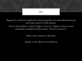 Haggard is a German symphonic metal group that uses classical instruments
and makes music on folk themes.
One of their album is titled, “Eppur si muove”. Eppur si muove when
translated to English literally means, “And yet it moves”.
What is the context of this line?
(Image of the album cover follows)
Q10.
 