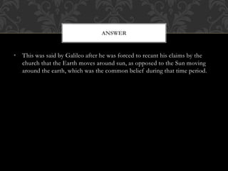 • This was said by Galileo after he was forced to recant his claims by the
church that the Earth moves around sun, as opposed to the Sun moving
around the earth, which was the common belief during that time period.
ANSWER
 