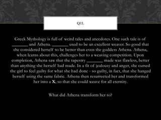 Greek Mythology is full of weird tales and anecdotes. One such tale is of
_______ and Athena. _______ used to be an excellent weaver. So good that
she considered herself to be better than even the goddess Athena. Athena,
when learns about this, challenges her to a weaving competition. Upon
completion, Athena saw that the tapestry _______ made was flawless, better
than anything she herself had made. In a fit of jealousy and anger, she cursed
the girl to feel guilty for what she had done - so guilty, in fact, that she hanged
herself using the same fabric. Athena then resurrected her and transformed
her into a X, so that she could weave for all eternity.
What did Athena transform her to?
Q11.
 