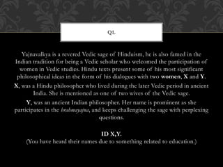 Yajnavalkya is a revered Vedic sage of Hinduism, he is also famed in the
Indian tradition for being a Vedic scholar who welcomed the participation of
women in Vedic studies. Hindu texts present some of his most significant
philosophical ideas in the form of his dialogues with two women, X and Y.
X, was a Hindu philosopher who lived during the later Vedic period in ancient
India. She is mentioned as one of two wives of the Vedic sage.
Y, was an ancient Indian philosopher. Her name is prominent as she
participates in the brahmayajna, and keeps challenging the sage with perplexing
questions.
ID X,Y.
(You have heard their names due to something related to education.)
Q1.
 