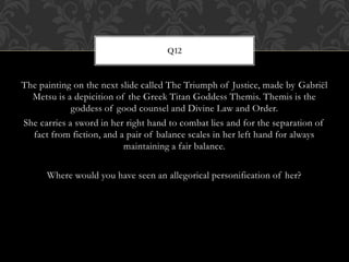 The painting on the next slide called The Triumph of Justice, made by Gabriël
Metsu is a depicition of the Greek Titan Goddess Themis. Themis is the
goddess of good counsel and Divine Law and Order.
She carries a sword in her right hand to combat lies and for the separation of
fact from fiction, and a pair of balance scales in her left hand for always
maintaining a fair balance.
Where would you have seen an allegorical personification of her?
Q12
 