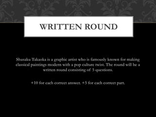 Shusaku Takaoka is a graphic artist who is famously known for making
classical paintings modern with a pop culture twist. The round will be a
written round consisting of 5 questions.
+10 for each correct answer. +5 for each correct part.
WRITTEN ROUND
 