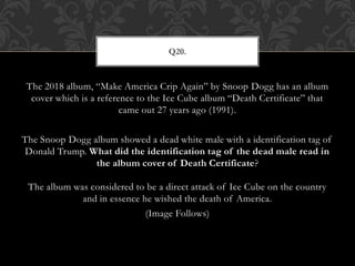 The 2018 album, “Make America Crip Again” by Snoop Dogg has an album
cover which is a reference to the Ice Cube album “Death Certificate” that
came out 27 years ago (1991).
The Snoop Dogg album showed a dead white male with a identification tag of
Donald Trump. What did the identification tag of the dead male read in
the album cover of Death Certificate?
The album was considered to be a direct attack of Ice Cube on the country
and in essence he wished the death of America.
(Image Follows)
Q20.
 