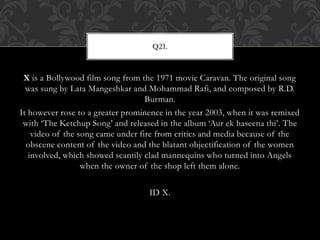 X is a Bollywood film song from the 1971 movie Caravan. The original song
was sung by Lata Mangeshkar and Mohammad Rafi, and composed by R.D.
Burman.
It however rose to a greater prominence in the year 2003, when it was remixed
with ‘The Ketchup Song’ and released in the album ‘Aur ek haseena thi’. The
video of the song came under fire from critics and media because of the
obscene content of the video and the blatant objectification of the women
involved, which showed scantily clad mannequins who turned into Angels
when the owner of the shop left them alone.
ID X.
Q21.
 
