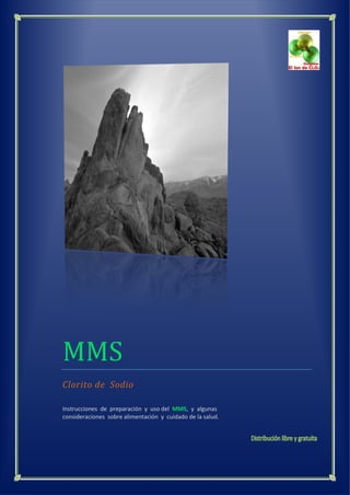 MMS
Clorito de Sodio
Instrucciones de preparación y uso del MMS, y algunas
consideraciones sobre alimentación y cuidado de la salud.
 