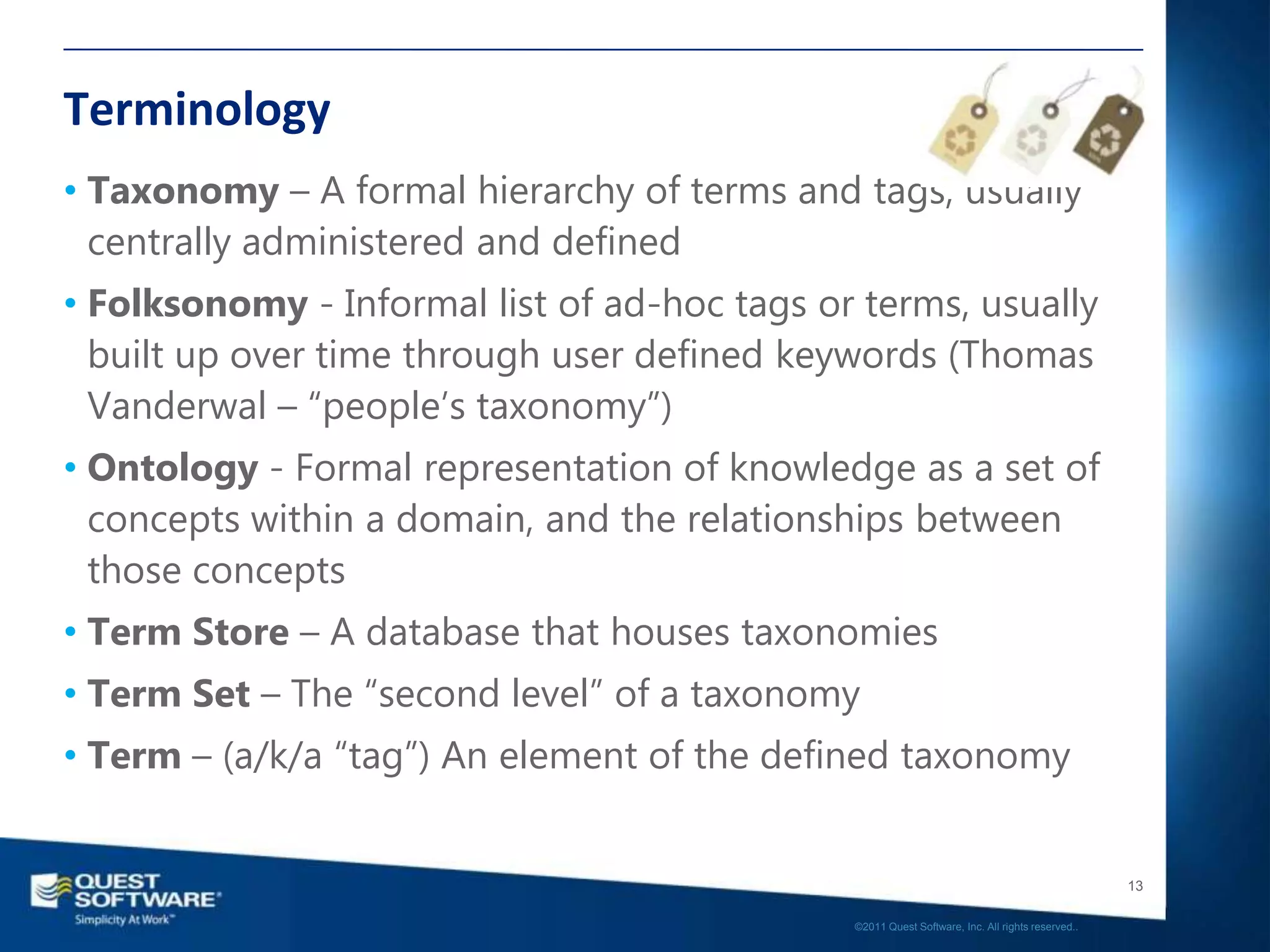 Terminology
• Taxonomy – A formal hierarchy of terms and tags, usually
  centrally administered and defined
• Folksonomy - Informal list of ad-hoc tags or terms, usually
  built up over time through user defined keywords (Thomas
  Vanderwal – “people‟s taxonomy”)
• Ontology - Formal representation of knowledge as a set of
  concepts within a domain, and the relationships between
  those concepts
• Term Store – A database that houses taxonomies
• Term Set – The “second level” of a taxonomy
• Term – (a/k/a “tag”) An element of the defined taxonomy


                                                                                                 13

                                              ©2011 Quest Software, Inc. All rights reserved..
 