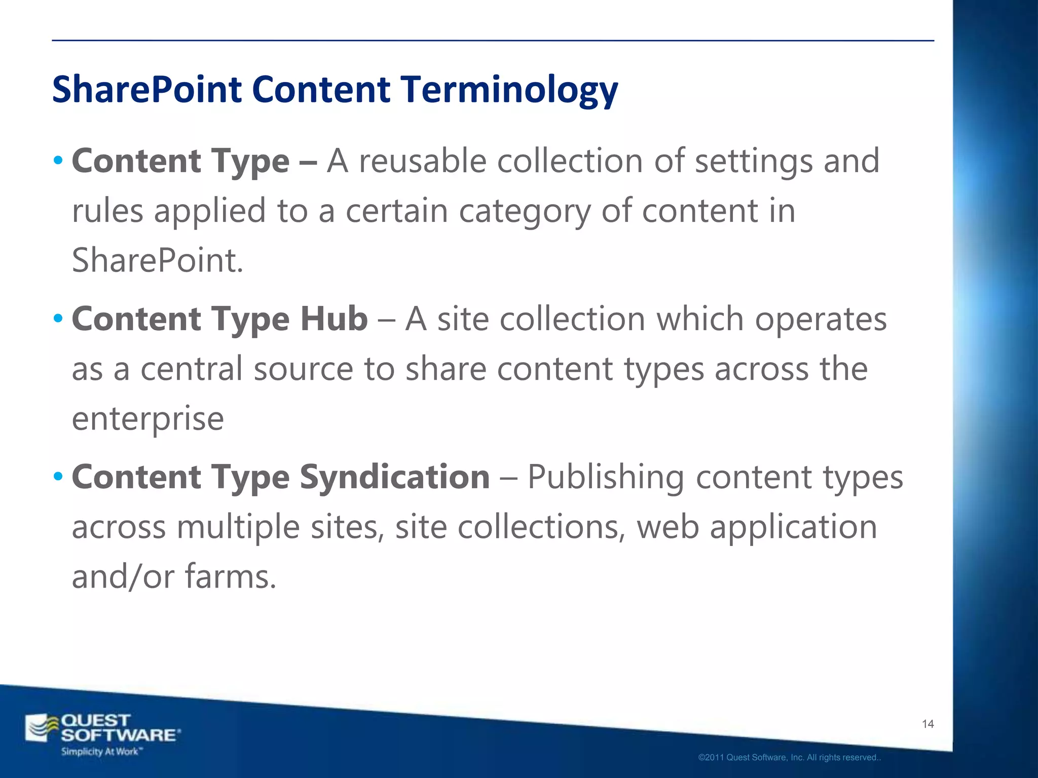 SharePoint Content Terminology
• Content Type – A reusable collection of settings and
  rules applied to a certain category of content in
  SharePoint.
• Content Type Hub – A site collection which operates
  as a central source to share content types across the
  enterprise
• Content Type Syndication – Publishing content types
  across multiple sites, site collections, web application
  and/or farms.



                                                                                               14

                                            ©2011 Quest Software, Inc. All rights reserved..
 
