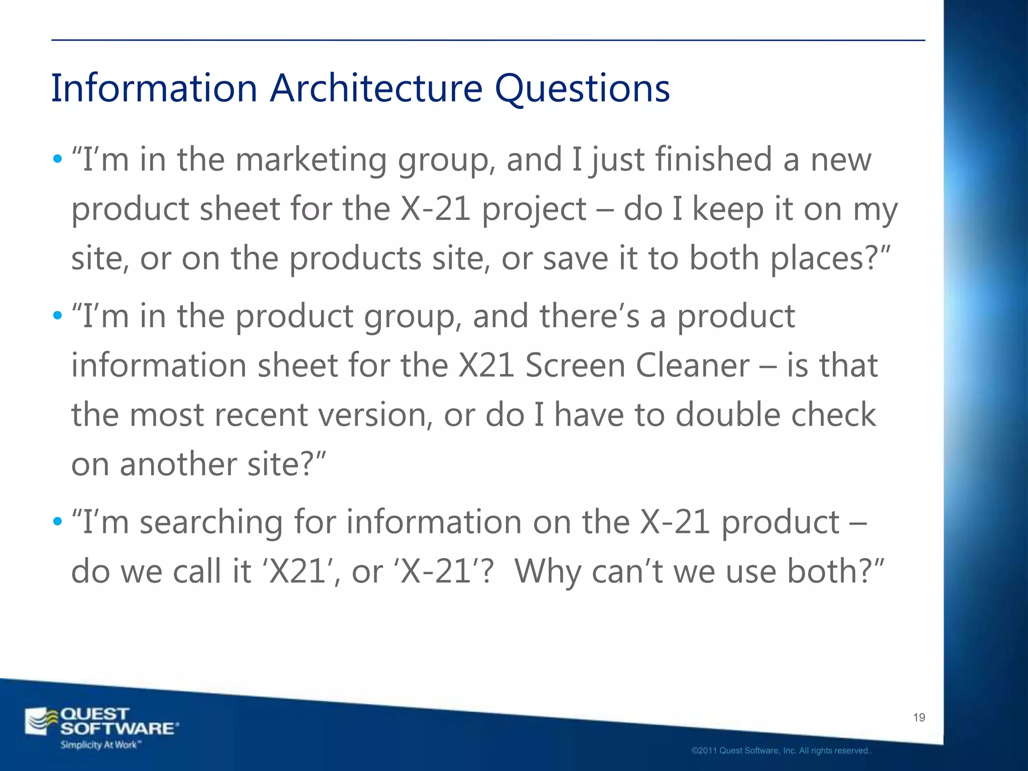 Information Architecture Questions
• “I‟m in the marketing group, and I just finished a new
  product sheet for the X-21 project – do I keep it on my
  site, or on the products site, or save it to both places?”
• “I‟m in the product group, and there‟s a product
  information sheet for the X21 Screen Cleaner – is that
  the most recent version, or do I have to double check
  on another site?”
• “I‟m searching for information on the X-21 product –
  do we call it „X21‟, or „X-21‟? Why can‟t we use both?”



                                                                                                19

                                             ©2011 Quest Software, Inc. All rights reserved..
 