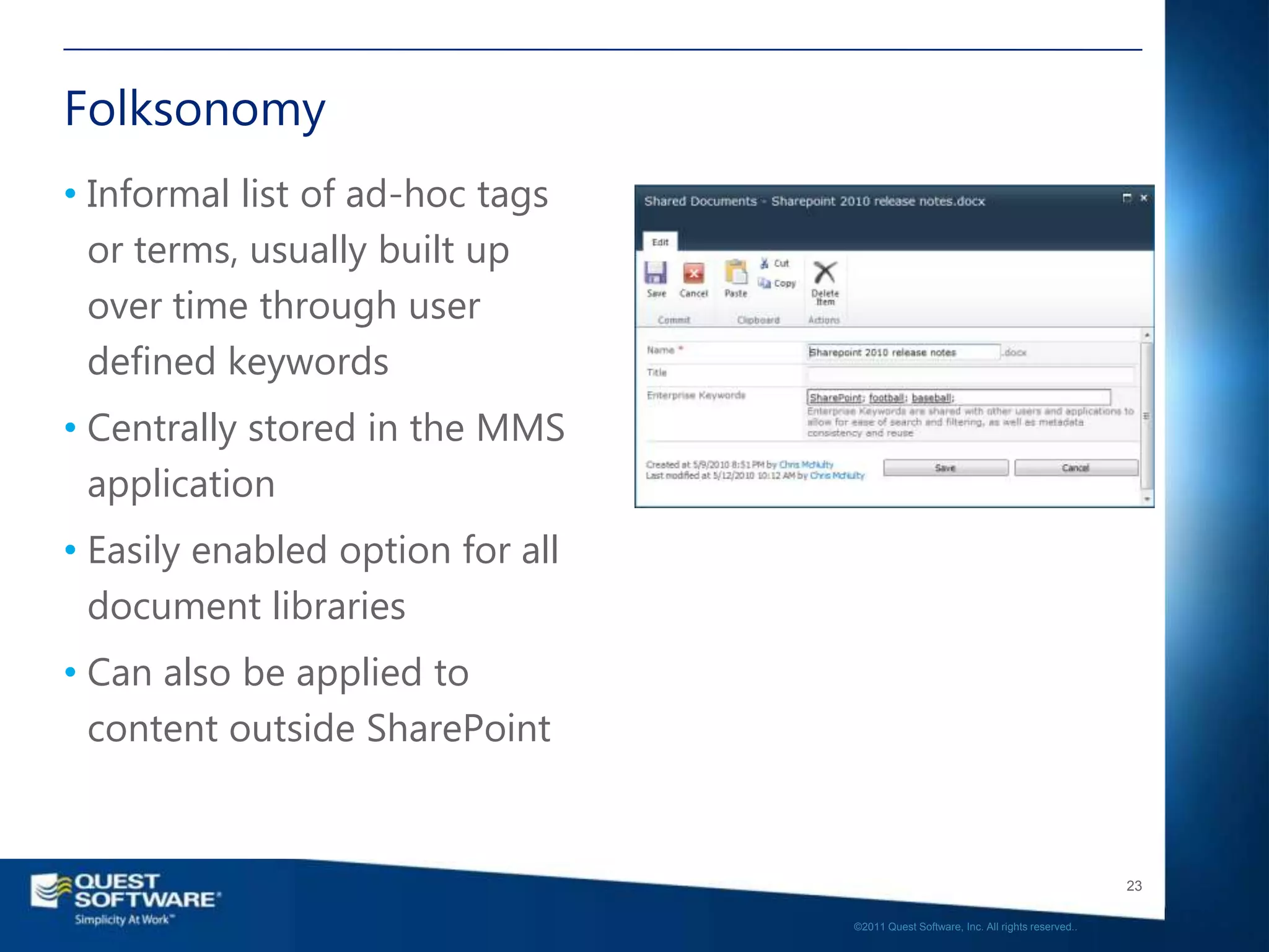 Folksonomy
• Informal list of ad-hoc tags
  or terms, usually built up
  over time through user
  defined keywords
• Centrally stored in the MMS
  application
• Easily enabled option for all
  document libraries
• Can also be applied to
  content outside SharePoint


                                                                                     23

                                  ©2011 Quest Software, Inc. All rights reserved..
 