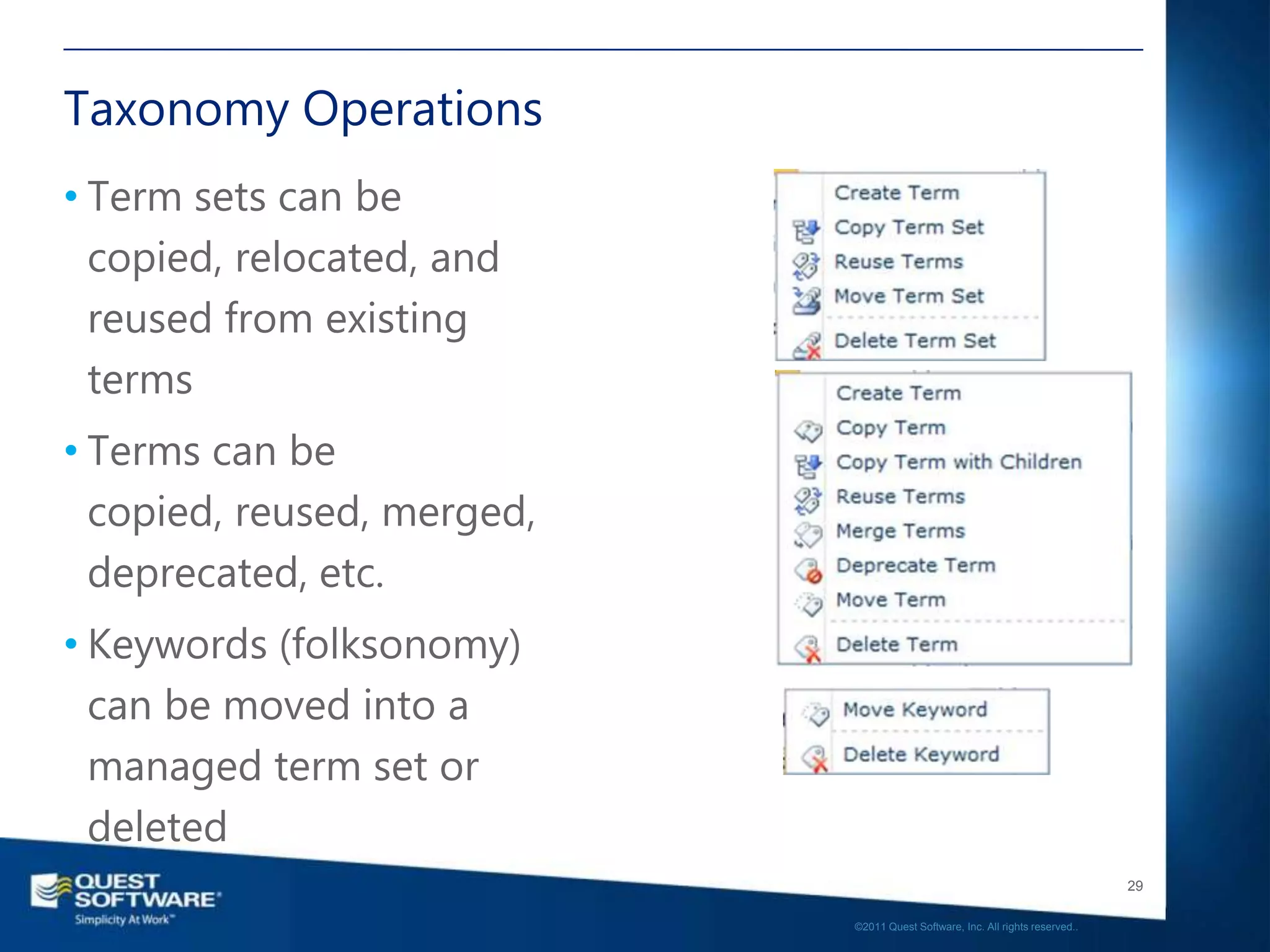 Taxonomy Operations
• Term sets can be
  copied, relocated, and
  reused from existing
  terms
• Terms can be
  copied, reused, merged,
  deprecated, etc.
• Keywords (folksonomy)
  can be moved into a
  managed term set or
  deleted
                                                                               29

                            ©2011 Quest Software, Inc. All rights reserved..
 