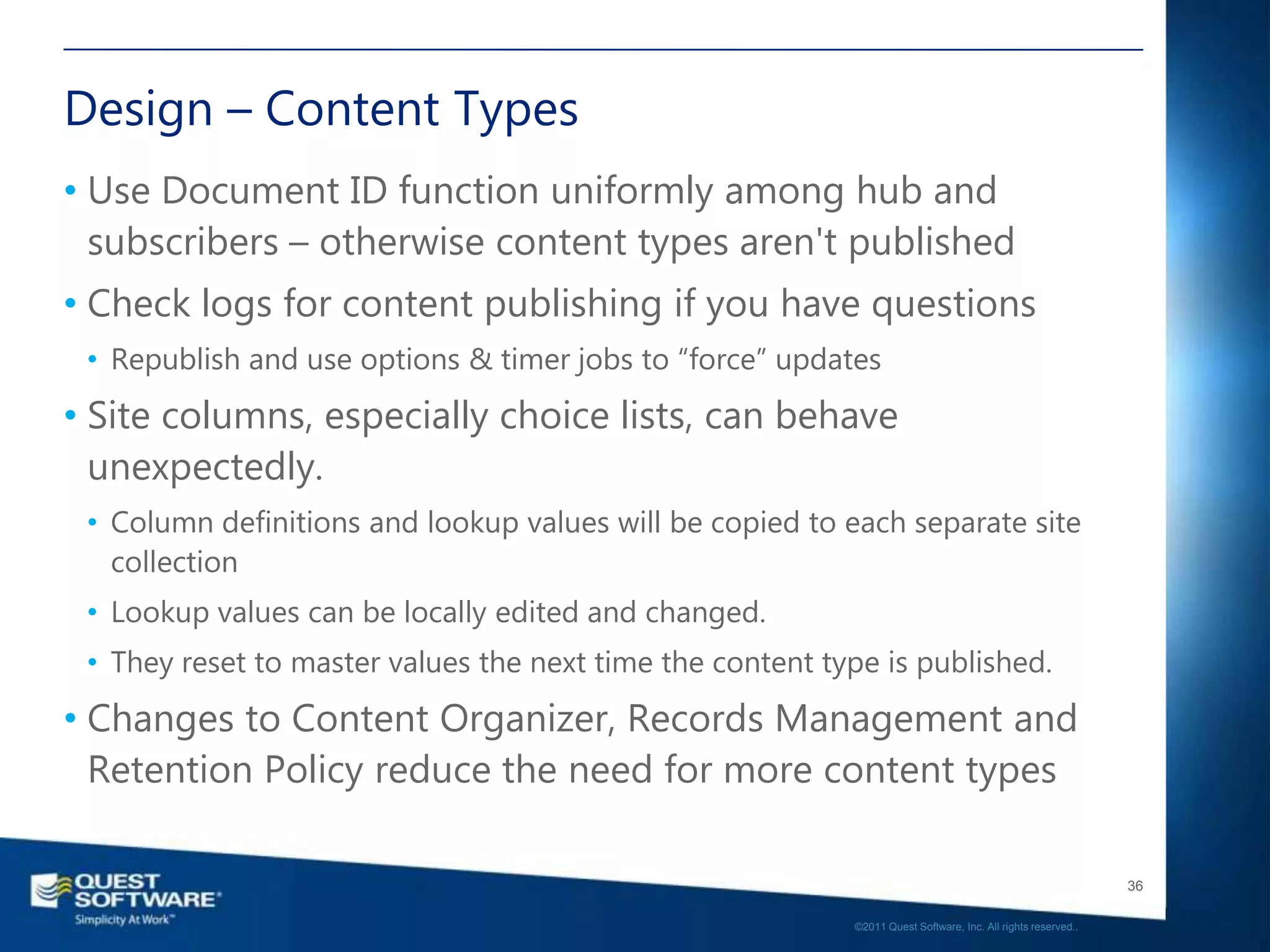 Design – Content Types
• Use Document ID function uniformly among hub and
  subscribers – otherwise content types aren't published
• Check logs for content publishing if you have questions
 • Republish and use options & timer jobs to “force” updates
• Site columns, especially choice lists, can behave
  unexpectedly.
 • Column definitions and lookup values will be copied to each separate site
   collection
 • Lookup values can be locally edited and changed.
 • They reset to master values the next time the content type is published.
• Changes to Content Organizer, Records Management and
  Retention Policy reduce the need for more content types

                                                                                                              36

                                                           ©2011 Quest Software, Inc. All rights reserved..
 