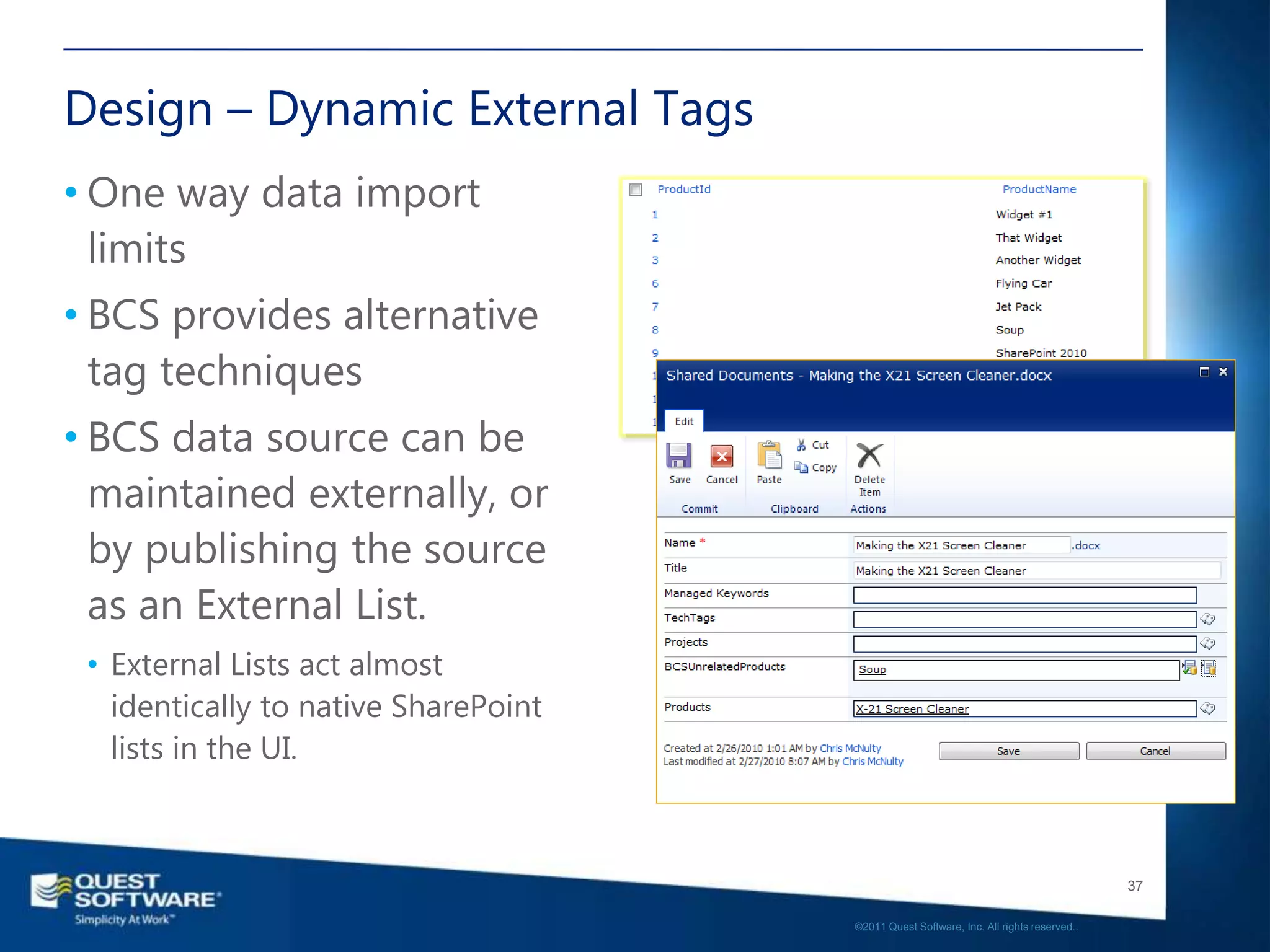 Design – Dynamic External Tags
• One way data import
  limits
• BCS provides alternative
  tag techniques
• BCS data source can be
  maintained externally, or
  by publishing the source
  as an External List.
 • External Lists act almost
   identically to native SharePoint
   lists in the UI.



                                                                                         37

                                      ©2011 Quest Software, Inc. All rights reserved..
 