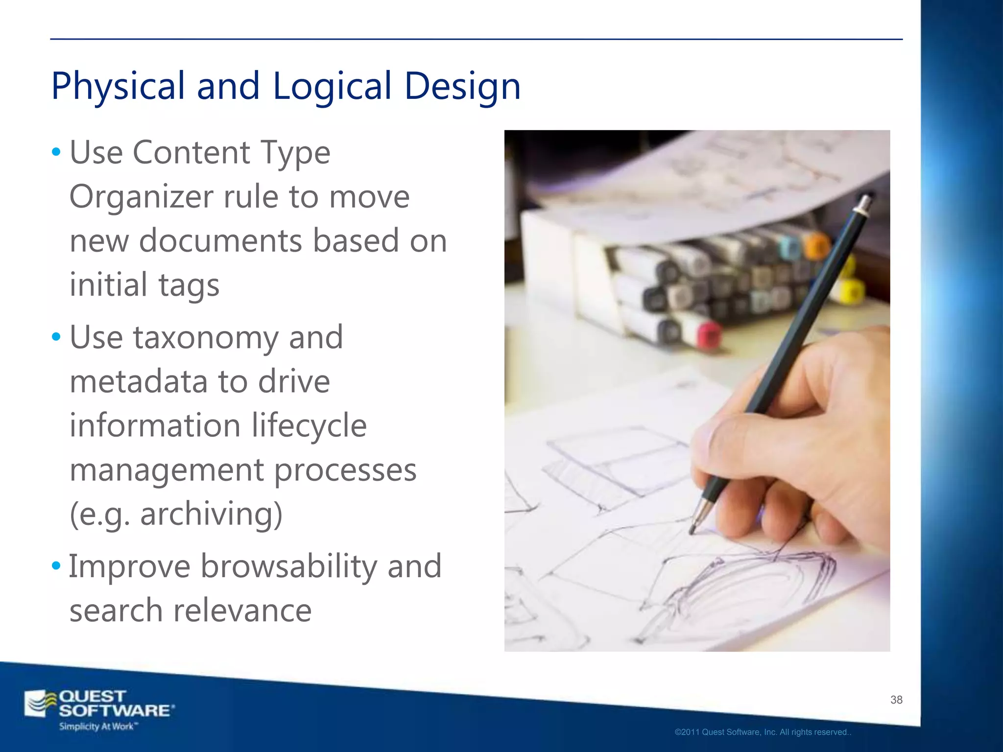 Physical and Logical Design
• Use Content Type
  Organizer rule to move
  new documents based on
  initial tags
• Use taxonomy and
  metadata to drive
  information lifecycle
  management processes
  (e.g. archiving)
• Improve browsability and
  search relevance

                                                                                 38

                              ©2011 Quest Software, Inc. All rights reserved..
 