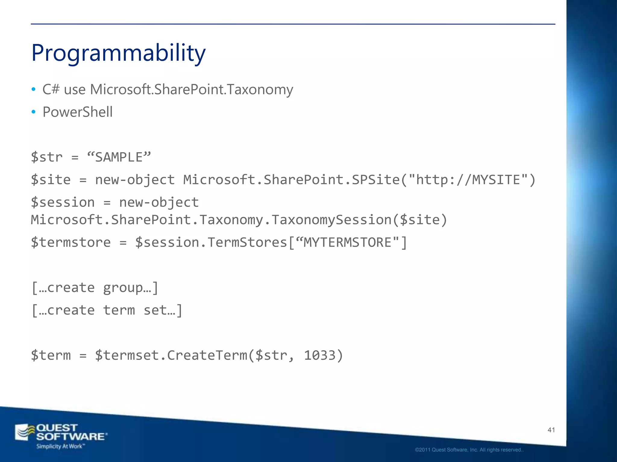 Programmability
• C# use Microsoft.SharePoint.Taxonomy
• PowerShell


$str = “SAMPLE”
$site = new-object Microsoft.SharePoint.SPSite("http://MYSITE")
$session = new-object
Microsoft.SharePoint.Taxonomy.TaxonomySession($site)
$termstore = $session.TermStores[“MYTERMSTORE"]


[…create group…]
[…create term set…]


$term = $termset.CreateTerm($str, 1033)



                                                                                                     41

                                                  ©2011 Quest Software, Inc. All rights reserved..
 