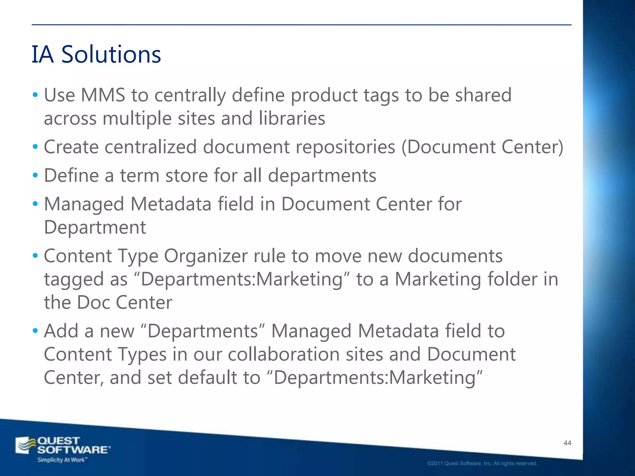 IA Solutions
• Use MMS to centrally define product tags to be shared
  across multiple sites and libraries
• Create centralized document repositories (Document Center)
• Define a term store for all departments
• Managed Metadata field in Document Center for
  Department
• Content Type Organizer rule to move new documents
  tagged as “Departments:Marketing” to a Marketing folder in
  the Doc Center
• Add a new “Departments” Managed Metadata field to
  Content Types in our collaboration sites and Document
  Center, and set default to “Departments:Marketing”


                                                                                               44

                                            ©2011 Quest Software, Inc. All rights reserved..
 