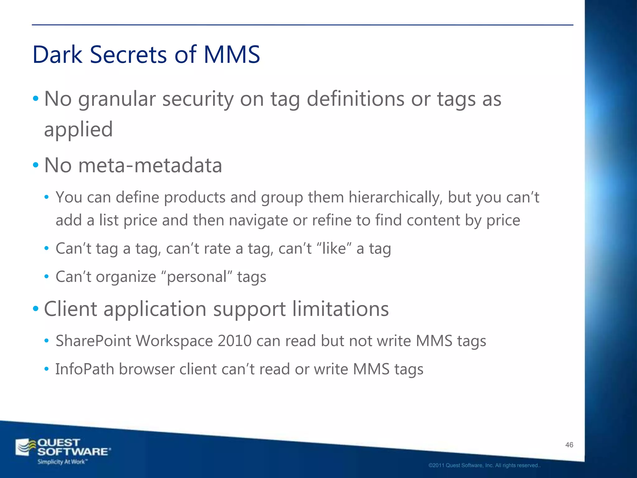 Dark Secrets of MMS
• No granular security on tag definitions or tags as
  applied
• No meta-metadata
 • You can define products and group them hierarchically, but you can‟t
   add a list price and then navigate or refine to find content by price
 • Can‟t tag a tag, can‟t rate a tag, can‟t “like” a tag
 • Can‟t organize “personal” tags

• Client application support limitations
 • SharePoint Workspace 2010 can read but not write MMS tags
 • InfoPath browser client can‟t read or write MMS tags



                                                                                                              46

                                                           ©2011 Quest Software, Inc. All rights reserved..
 