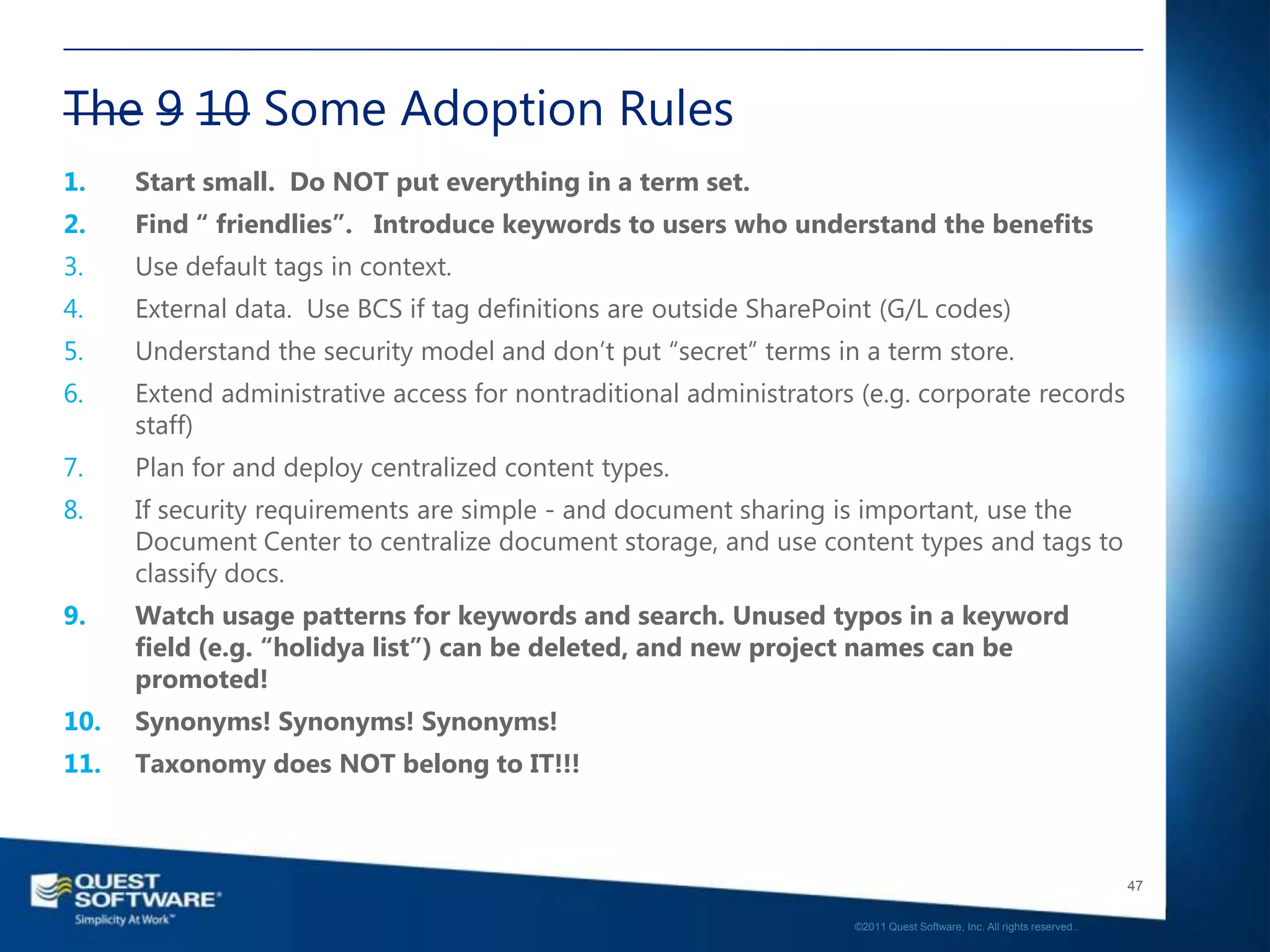 The 9 10 Some Adoption Rules
1.    Start small. Do NOT put everything in a term set.
2.    Find “ friendlies”. Introduce keywords to users who understand the benefits
3.    Use default tags in context.
4.    External data. Use BCS if tag definitions are outside SharePoint (G/L codes)
5.    Understand the security model and don‟t put “secret” terms in a term store.
6.    Extend administrative access for nontraditional administrators (e.g. corporate records
      staff)
7.    Plan for and deploy centralized content types.
8.    If security requirements are simple - and document sharing is important, use the
      Document Center to centralize document storage, and use content types and tags to
      classify docs.
9.    Watch usage patterns for keywords and search. Unused typos in a keyword
      field (e.g. “holidya list”) can be deleted, and new project names can be
      promoted!
10.   Synonyms! Synonyms! Synonyms!
11.   Taxonomy does NOT belong to IT!!!



                                                                                                                       47

                                                                    ©2011 Quest Software, Inc. All rights reserved..
 
