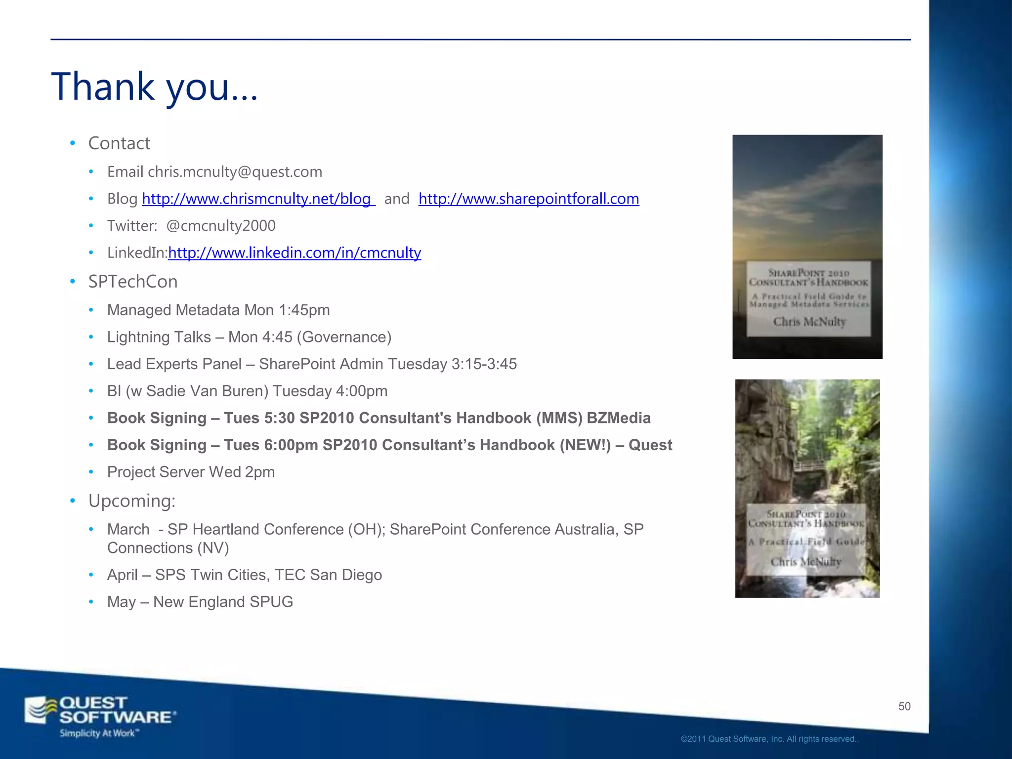Thank you…
• Contact
  • Email chris.mcnulty@quest.com
  • Blog http://www.chrismcnulty.net/blog and http://www.sharepointforall.com
  • Twitter: @cmcnulty2000
  • LinkedIn:http://www.linkedin.com/in/cmcnulty
• SPTechCon
  • Managed Metadata Mon 1:45pm
  • Lightning Talks – Mon 4:45 (Governance)
  • Lead Experts Panel – SharePoint Admin Tuesday 3:15-3:45
  • BI (w Sadie Van Buren) Tuesday 4:00pm
  • Book Signing – Tues 5:30 SP2010 Consultant's Handbook (MMS) BZMedia
  • Book Signing – Tues 6:00pm SP2010 Consultant’s Handbook (NEW!) – Quest
  • Project Server Wed 2pm
• Upcoming:
  • March - SP Heartland Conference (OH); SharePoint Conference Australia, SP
    Connections (NV)
  • April – SPS Twin Cities, TEC San Diego
  • May – New England SPUG




                                                                                                                                   50

                                                                                ©2011 Quest Software, Inc. All rights reserved..
 