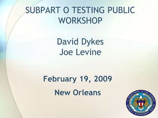 SUBPART O TESTING PUBLIC
WORKSHOP
David Dykes
Joe Levine
February 19, 2009
New Orleans
 