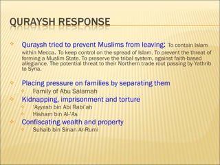 Quraysh tried to prevent Muslims from leaving :   To contain Islam within Mecca .  To keep control on the spread of Islam. To prevent the threat of forming a Muslim State. To preserve the tribal system, against faith-based allegiance. The potential threat to their Northern trade rout passing by Yathrib to Syria. Placing pressure on families by separating them Family of Abu Salamah Kidnapping, imprisonment and torture ‘ Ayyash bin Abi Rabi’ah Hisham bin Al-’As Confiscating wealth and property Suhaib bin Sinan Ar-Rumi 