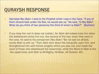 Narrated Abu Bakr: I said to the Prophet while I was in the Cave. "If any of them should look under his feet, he would see us." He said, "O Abu Bakr! What do you think of two (persons) the third of whom is Allah?"  [Bukhari] If you help him   not (it does not matter), for Allah did indeed help him when the disbelievers drove him out, the second of the two; when they were in the cave, he said to his companion (Abu Bakr)  " Be not sad (or afraid), surely Allah is with us." Then Allah sent down His tranquility upon him, and strengthened him with forces (angels) which you saw not, and made the word of those who disbelieved the lowermost, while the Word of Allah is the  the uppermost; and Allah is All-Mighty, All-Wise. (At-Taubah: 40) 