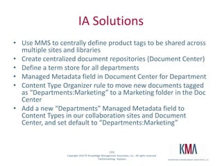 IA SolutionsUse MMS to centrally define product tags to be shared across multiple sites and librariesCreate centralized document repositories (Document Center)Define a term store for all departmentsManaged Metadata field in Document Center for DepartmentContent Type Organizer rule to move new documents tagged as “Departments:Marketing” to a Marketing folder in the Doc CenterAdd a new “Departments” Managed Metadata field to Content Types in our collaboration sites and Document Center, and set default to “Departments:Marketing”