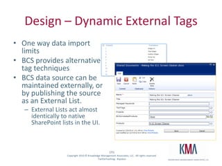 Design – Dynamic External TagsOne way data import limits BCS provides alternative tag techniquesBCS data source can be maintained externally, or by publishing the source as an External List.  External Lists act almost identically to native SharePoint lists in the UI.