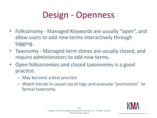 Design - OpennessFolksonomy - Managed Keywords are usually “open”, and allow users to add new terms interactively through tagging.   Taxonomy - Managed term stores are usually closed, and require administrators to add new terms.  Open folksonomies and closed taxonomies is a good practice.  May become a best practiceWatch trends in casual social tags and evaluate “promotion”  to formal taxonomy.