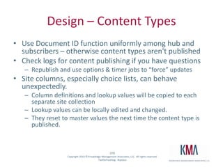 Design – Content TypesUse Document ID function uniformly among hub and subscribers – otherwise content types aren't publishedCheck logs for content publishing if you have questionsRepublish and use options & timer jobs to “force” updatesSite columns, especially choice lists, can behave unexpectedly.    Column definitions and lookup values will be copied to each separate site collectionLookup values can be locally edited and changed.  They reset to master values the next time the content type is published.  