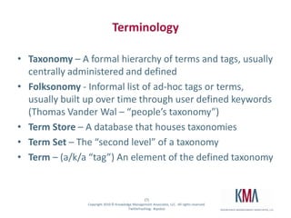 TerminologyTaxonomy– A formal hierarchy of terms and tags, usually centrally administered and definedFolksonomy - Informal list of ad-hoc tags or terms, usually built up over time through user defined keywords (Thomas Vander Wal – “people’s taxonomy”)Term Store – A database that houses taxonomiesTerm Set – The “second level” of a taxonomyTerm – (a/k/a “tag”) An element of the defined taxonomy 