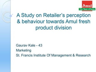 A Study on Retailer’s perception
& behaviour towards Amul fresh
product division
Gaurav Kale - 43
Marketing
St. Francis Institute Of Management & Research
 